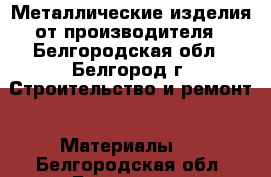 Металлические изделия от производителя - Белгородская обл., Белгород г. Строительство и ремонт » Материалы   . Белгородская обл.,Белгород г.